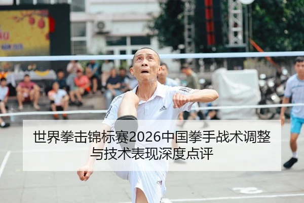 世界拳击锦标赛2026中国拳手战术调整与技术表现深度点评